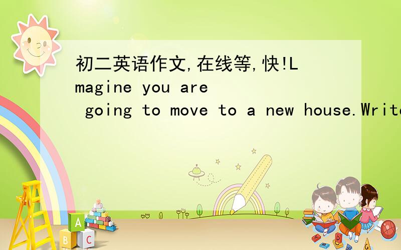 初二英语作文,在线等,快!Lmagine you are going to move to a new house.Write an e-mail message to a friend and ask him or her for help.Dear Rosa,I'm going to move to new house!Ineed some help.Could you help me.