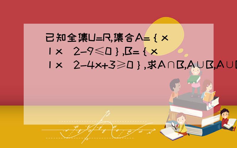 已知全集U=R,集合A=｛x丨x^2-9≤0｝,B=｛x丨x^2-4x+3≥0｝,求A∩B,A∪B,A∪B补