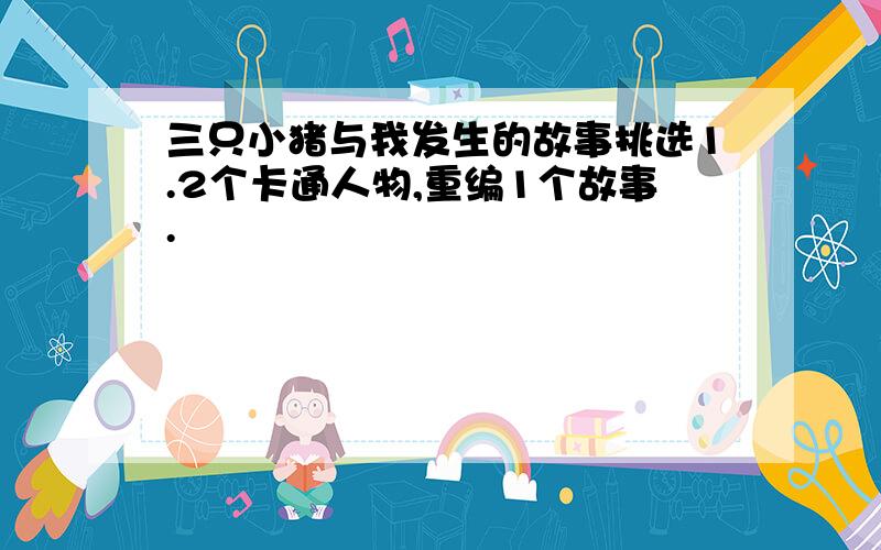 三只小猪与我发生的故事挑选1.2个卡通人物,重编1个故事.