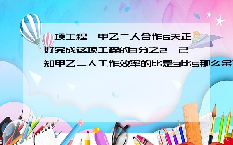 一项工程,甲乙二人合作6天正好完成这项工程的3分之2,已知甲乙二人工作效率的比是3比5那么余下的工程甲乙单独做 各需多少天完成