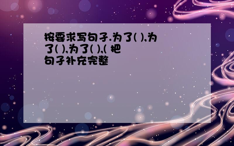 按要求写句孑.为了( ),为了( ),为了( ),( 把句孑补充完整