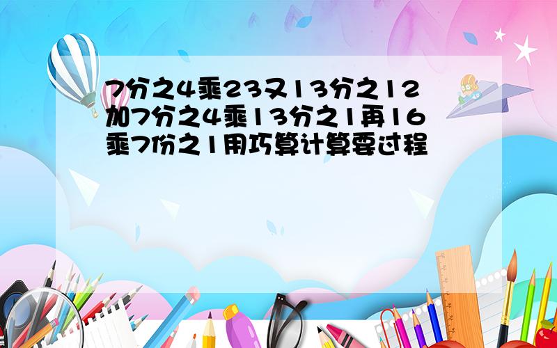 7分之4乘23又13分之12加7分之4乘13分之1再16乘7份之1用巧算计算要过程