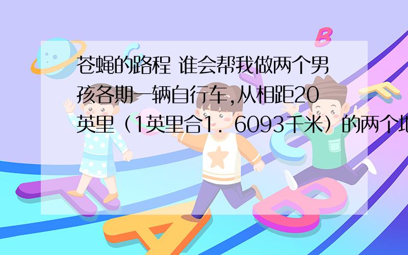 苍蝇的路程 谁会帮我做两个男孩各期一辆自行车,从相距20英里（1英里合1．6093千米）的两个地方,开始沿直线相向骑行.在他们起步的那一瞬间,一辆自行车把手上的苍蝇,开始向另一辆自行车