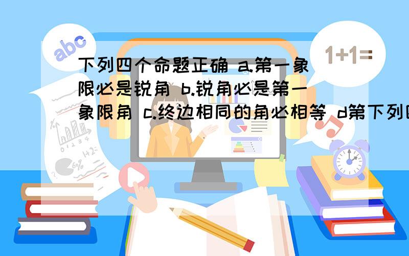 下列四个命题正确 a.第一象限必是锐角 b.锐角必是第一象限角 c.终边相同的角必相等 d第下列四个命题正确 a.第一象限必是锐角 b.锐角必是第一象限角 c.终边相同的角必相等 d第二象限角比大