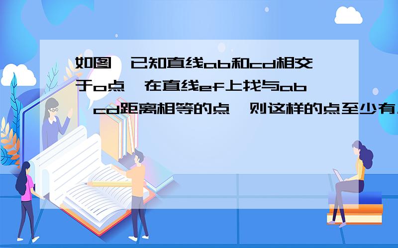 如图,已知直线ab和cd相交于o点,在直线ef上找与ab、cd距离相等的点,则这样的点至少有几个,最多呢ef在两线的下端 与他们不相交