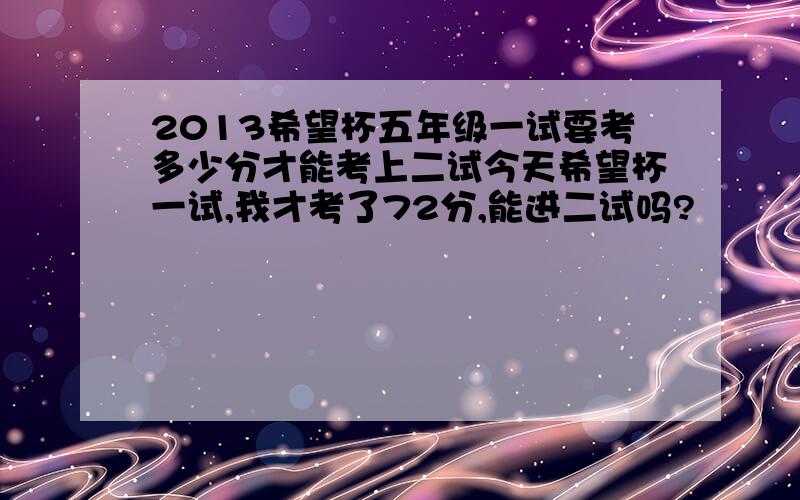 2013希望杯五年级一试要考多少分才能考上二试今天希望杯一试,我才考了72分,能进二试吗?