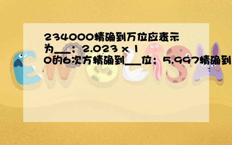 234000精确到万位应表示为___；2.023 x 10的6次方精确到___位；5.997精确到十分位表示为___.