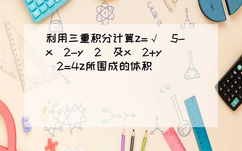 利用三重积分计算z=√(5-x^2-y^2)及x^2+y^2=4z所围成的体积