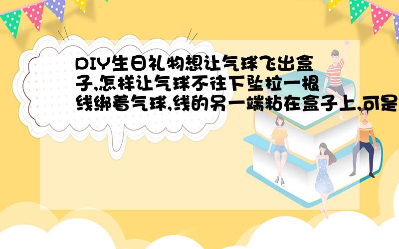 DIY生日礼物想让气球飞出盒子,怎样让气球不往下坠拉一根线绑着气球,线的另一端粘在盒子上,可是气球飞不起来,老往下坠