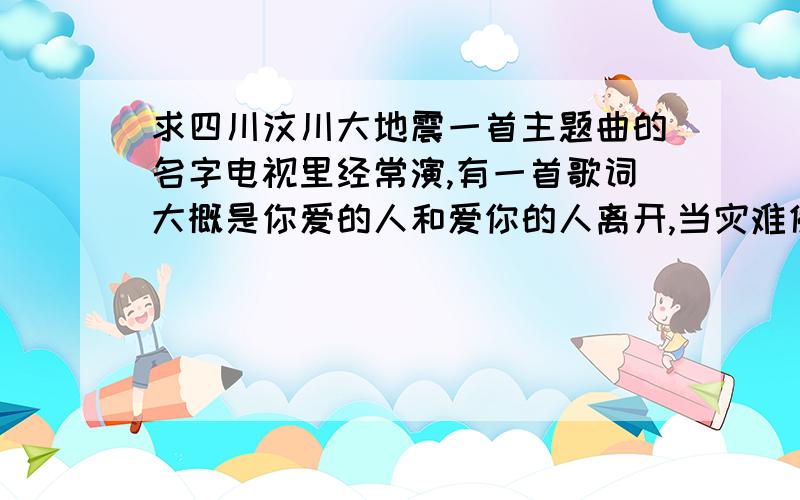 求四川汶川大地震一首主题曲的名字电视里经常演,有一首歌词大概是你爱的人和爱你的人离开,当灾难侵蚀母亲的机体,下面就不知道了,求这首歌的名字