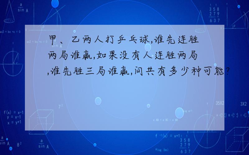 甲、乙两人打乒乓球,谁先连胜两局谁赢,如果没有人连胜两局,谁先胜三局谁赢,问共有多少种可能?