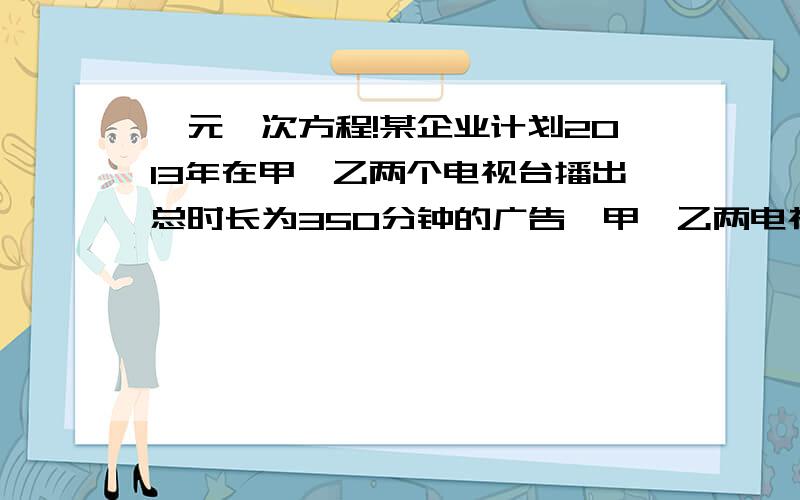 一元一次方程!某企业计划2013年在甲、乙两个电视台播出总时长为350分钟的广告,甲、乙两电视台某企业计划2013年在甲、乙两个电视台播出总时长为350分钟的广告,甲、乙两电视台的广告收费