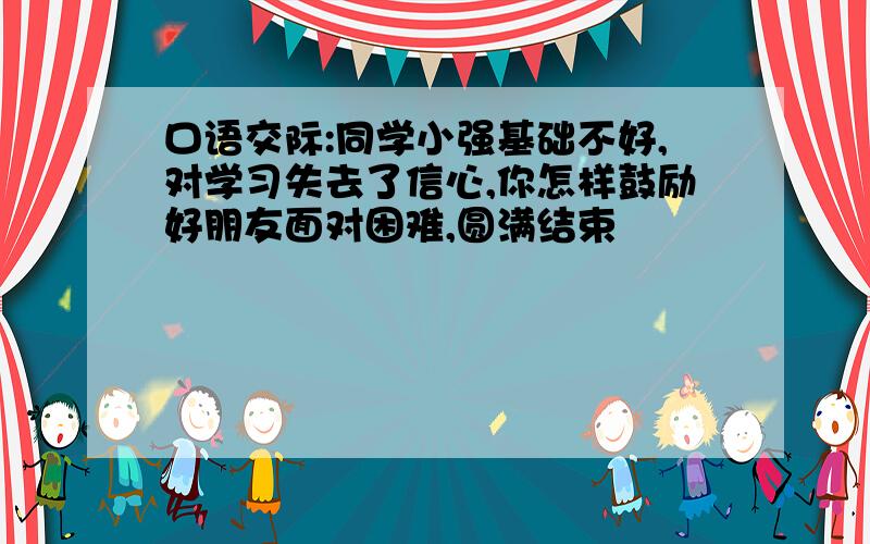 口语交际:同学小强基础不好,对学习失去了信心,你怎样鼓励好朋友面对困难,圆满结束