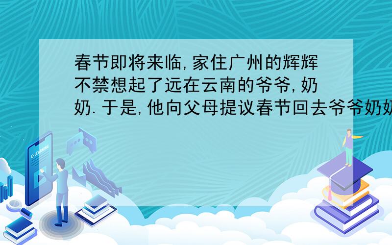 春节即将来临,家住广州的辉辉不禁想起了远在云南的爷爷,奶奶.于是,他向父母提议春节回去爷爷奶奶家...春节即将来临,家住广州的辉辉不禁想起了远在云南的爷爷,奶奶.于是,他向父母提议