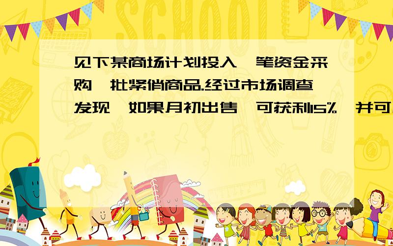 见下某商场计划投入一笔资金采购一批紧俏商品.经过市场调查发现,如果月初出售,可获利15%,并可用本和利再投资其他商品,到月末又可获利10%；如果月末出售,可获利30%,但要付仓储费700元.请