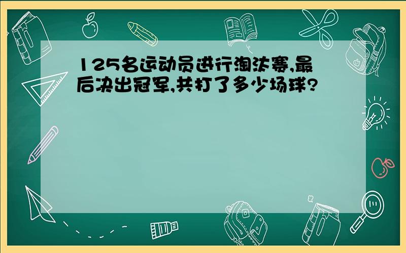 125名运动员进行淘汰赛,最后决出冠军,共打了多少场球?