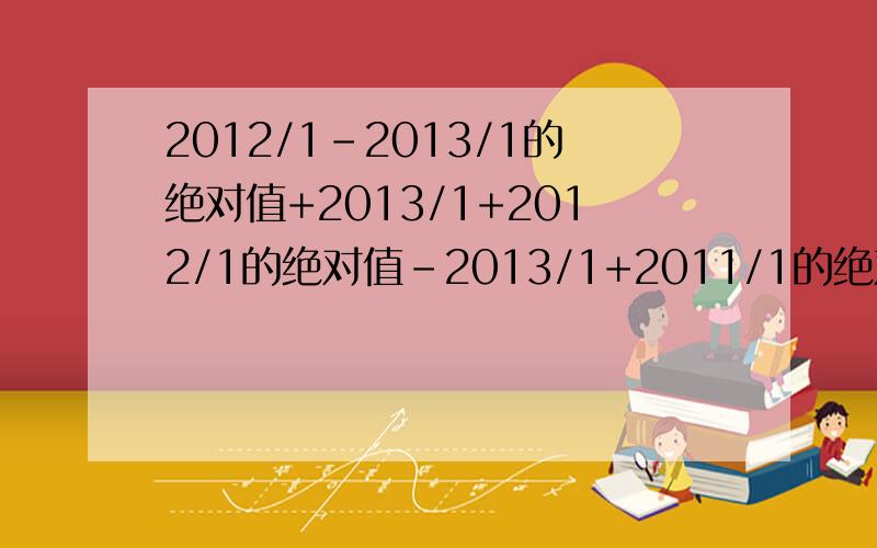 2012/1-2013/1的绝对值+2013/1+2012/1的绝对值-2013/1+2011/1的绝对值等几?ps：上面的意思是2012分之1-2013分之1 2012是分母 1是分子