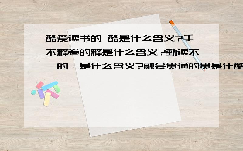 酷爱读书的 酷是什么含义?手不释卷的释是什么含义?勤读不辍的辍是什么含义?融会贯通的贯是什酷爱读书的 酷是什么含义?手不释卷的释是什么含义?勤读不辍的辍是什么含义?融会贯通的贯