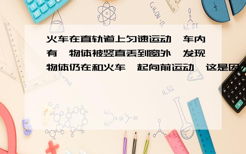 火车在直轨道上匀速运动,车内有一物体被竖直丢到窗外,发现物体仍在和火车一起向前运动,这是因为( )火车在直轨道上匀速运动,车内有一物体被竖直丢到窗外,发现物体仍在和火车一起向前