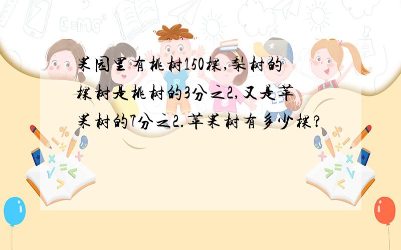 果园里有桃树150棵,梨树的棵树是桃树的3分之2,又是苹果树的7分之2.苹果树有多少棵?