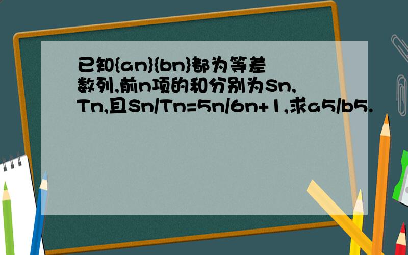 已知{an}{bn}都为等差数列,前n项的和分别为Sn,Tn,且Sn/Tn=5n/6n+1,求a5/b5.