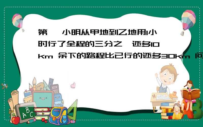 第一 小明从甲地到乙地用1小时行了全程的三分之一还多10km 余下的路程比已行的还多30km 问小明还需多少个小时才到乙地?第二 一项工程 甲单独工作需20天完成 甲乙合做要8天完成 现在甲先