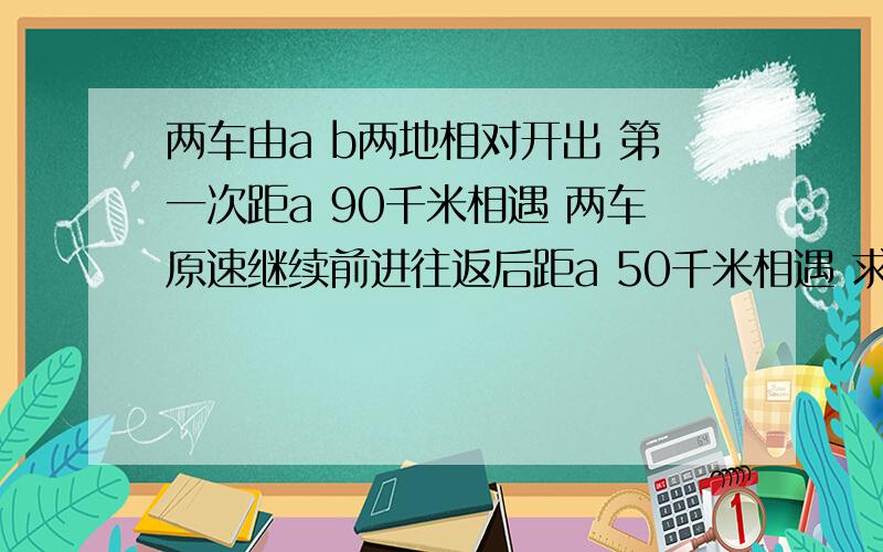 两车由a b两地相对开出 第一次距a 90千米相遇 两车原速继续前进往返后距a 50千米相遇 求两地距离