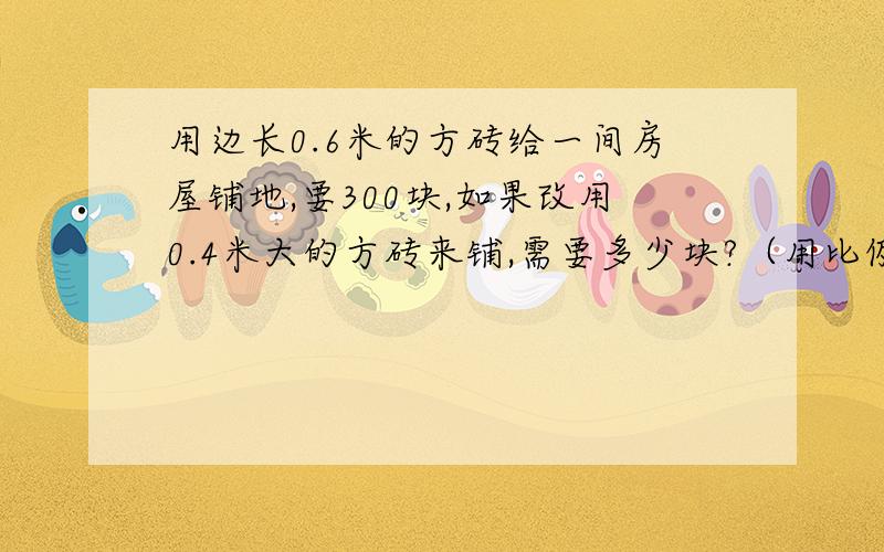 用边长0.6米的方砖给一间房屋铺地,要300块,如果改用0.4米大的方砖来铺,需要多少块?（用比例算）是道小学六年级的题,被难住了.