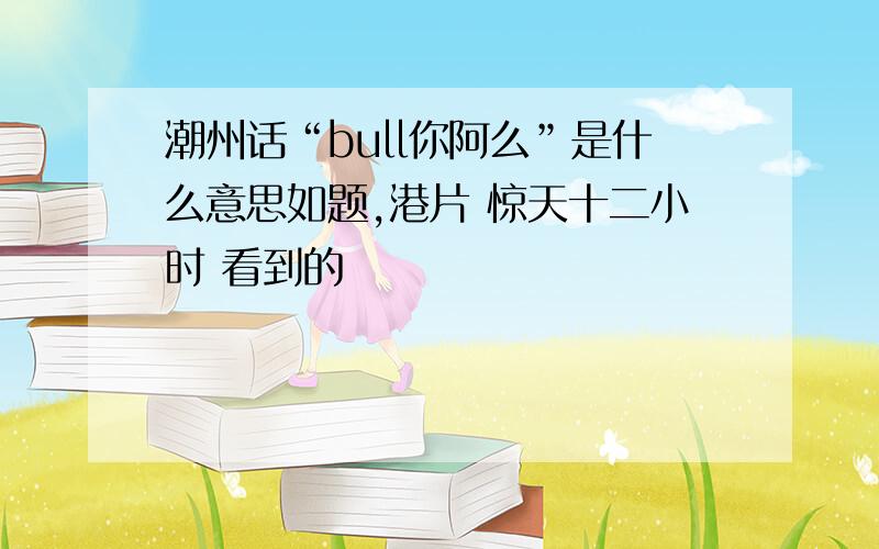 潮州话“bull你阿么”是什么意思如题,港片 惊天十二小时 看到的