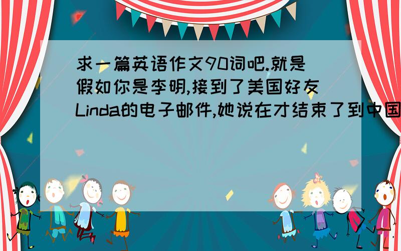 求一篇英语作文90词吧.就是假如你是李明,接到了美国好友Linda的电子邮件,她说在才结束了到中国旅行,她很奇怪,为什么在中国那些成人会摸她小孩儿的头,在美国是不行的.就是想让我们作为