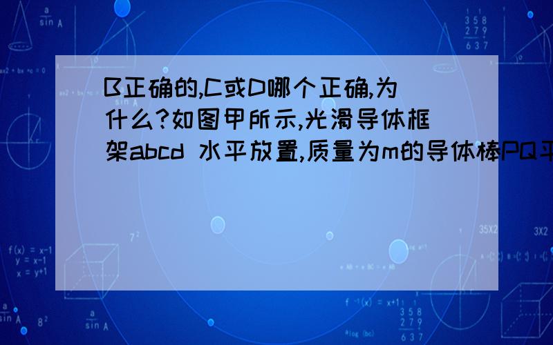 B正确的,C或D哪个正确,为什么?如图甲所示,光滑导体框架abcd 水平放置,质量为m的导体棒PQ平行于bc放在ab、cd上,且正好卡在垂直于轨道平面的四枚光滑小钉之间.回路总电阻为R,整个装置放在垂