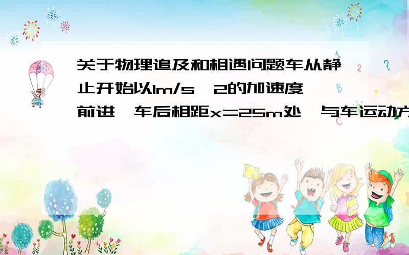 关于物理追及和相遇问题车从静止开始以1m/s^2的加速度前进,车后相距x=25m处,与车运动方向相同开始以6m/s的速度匀速追车,问能否能追上?若追不上,求人、车间的最小距离为多少?