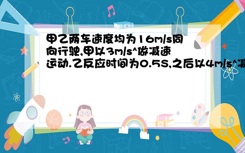 甲乙两车速度均为16m/s同向行驶,甲以3m/s^做减速运动.乙反应时间为0.5S,之后以4m/s^减速运动,若要两车不相撞,问相距的距离至少为多少?