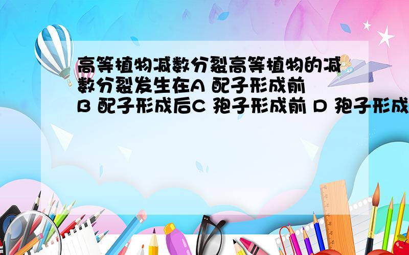 高等植物减数分裂高等植物的减数分裂发生在A 配子形成前 B 配子形成后C 孢子形成前 D 孢子形成后