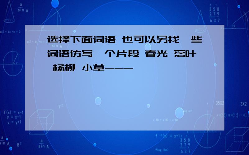 选择下面词语 也可以另找一些词语仿写一个片段 春光 落叶 杨柳 小草---