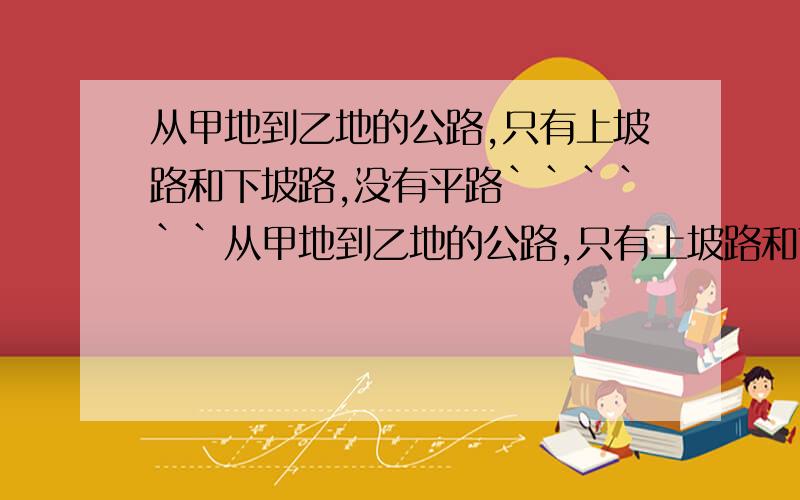 从甲地到乙地的公路,只有上坡路和下坡路,没有平路``````从甲地到乙地的公路,只有上坡路和下坡路,没有平路.一辆汽车上坡每小时行驶20千米,下坡路每小时行驶35千米,车从甲地开往乙地需要9