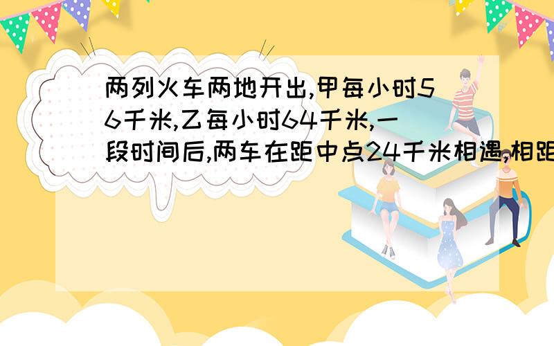 两列火车两地开出,甲每小时56千米,乙每小时64千米,一段时间后,两车在距中点24千米相遇,相距多少米?