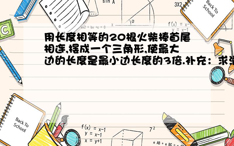 用长度相等的20根火柴棒首尾相连,摆成一个三角形,使最大边的长度是最小边长度的3倍.补充：求满足条件的三角形各边所用火柴棒的根数