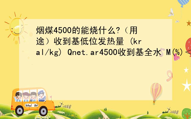 烟煤4500的能烧什么?（用途）收到基低位发热量 (kral/kg) Qnet.ar4500收到基全水 M(%)＜20收到基灰分 ash(%)＜25收到基全硫 Sl,an(%)＜1收到基挥发份 Vdaf(%)28≤Vdaf≤42粒度0-50