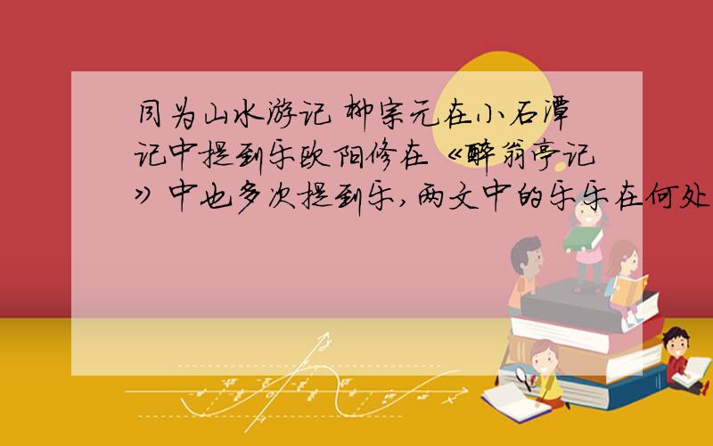 同为山水游记 柳宗元在小石潭记中提到乐欧阳修在《醉翁亭记》中也多次提到乐,两文中的乐乐在何处不同点是什么