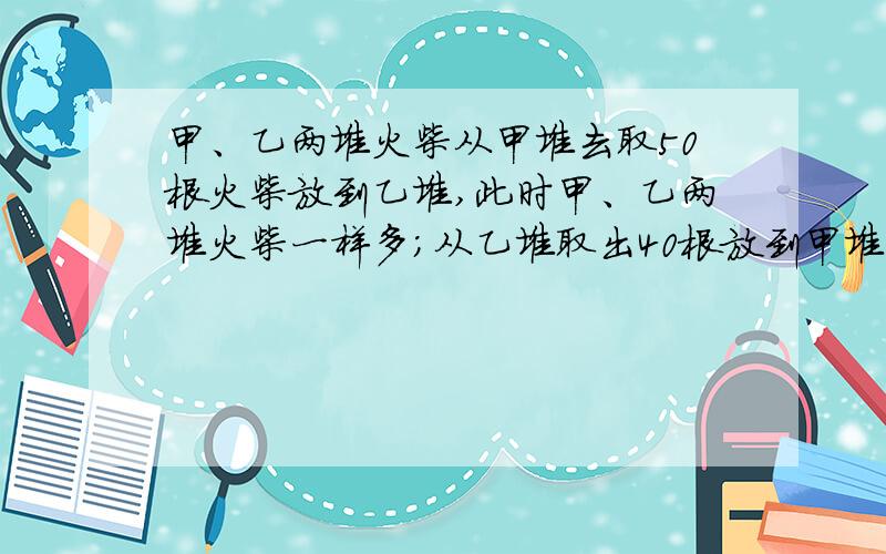 甲、乙两堆火柴从甲堆去取50根火柴放到乙堆,此时甲、乙两堆火柴一样多；从乙堆取出40根放到甲堆,甲、乙两堆火柴根数之比是4：1,两堆火柴各多少根?