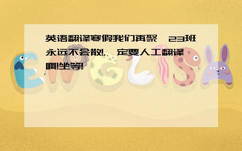 英语翻译寒假我们再聚,23班永远不会散!.一定要人工翻译啊!坐等!