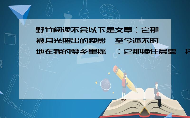 野竹阅读不会以下是文章：它那被月光照出的瘦影,至今还不时地在我的梦乡里摇曳；它那挽住晨雾、托起露水的鱼形叶片,至今留给我翠绿的记忆.贫瘠、干旱、荒凉都不会使它感到凄苦,雨雪