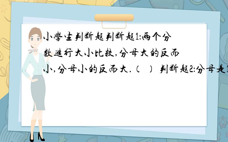 小学生判断题判断题1：两个分数进行大小比较,分母大的反而小,分母小的反而大.（ ） 判断题2：分母是100的分数不一定是百分数.（ ）