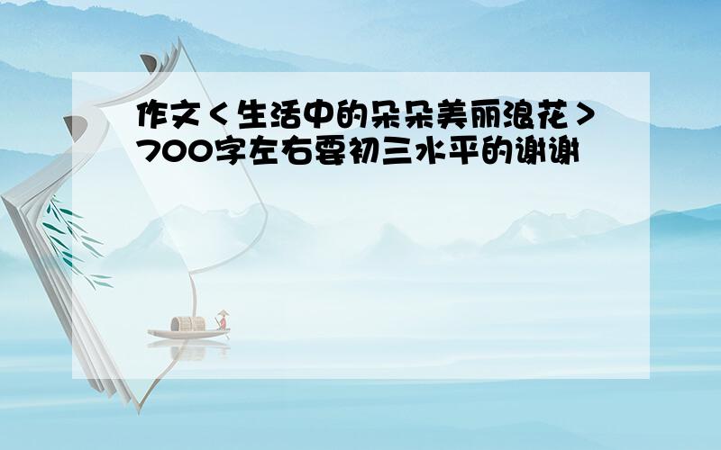 作文＜生活中的朵朵美丽浪花＞700字左右要初三水平的谢谢