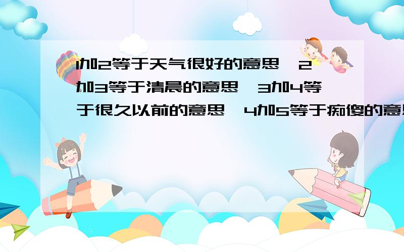 1加2等于天气很好的意思,2加3等于清晨的意思,3加4等于很久以前的意思,4加5等于痴傻的意思,4加6等于亲嘴的意思,4加7等于好像的意思.1.2.3.4.5.6.7是什么字