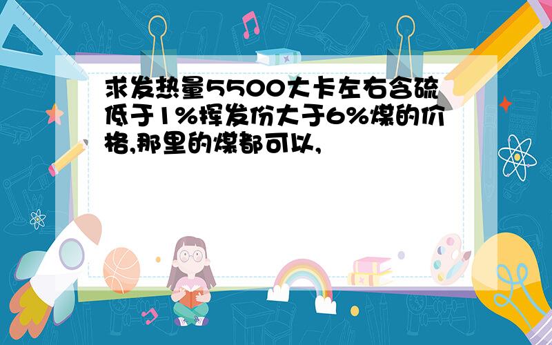 求发热量5500大卡左右含硫低于1%挥发份大于6%煤的价格,那里的煤都可以,