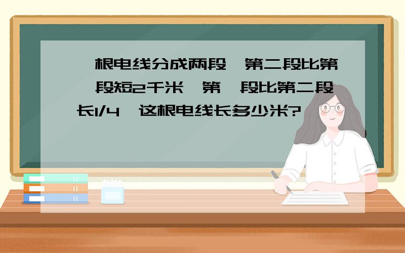 一根电线分成两段,第二段比第一段短2千米,第一段比第二段长1/4,这根电线长多少米?