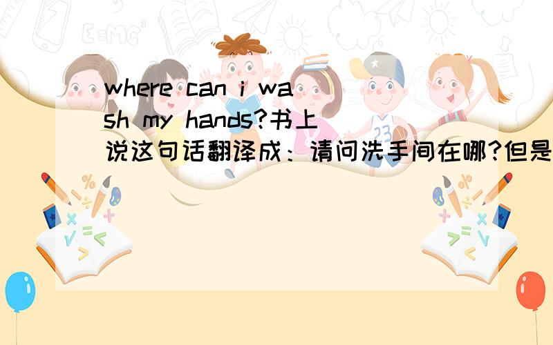 where can i wash my hands?书上说这句话翻译成：请问洗手间在哪?但是,我感觉洗手的话不一定要在洗手间,厨房之类有水的都可以,那么我应该怎么表达那里可以洗手这个意思,让对方明白呢.