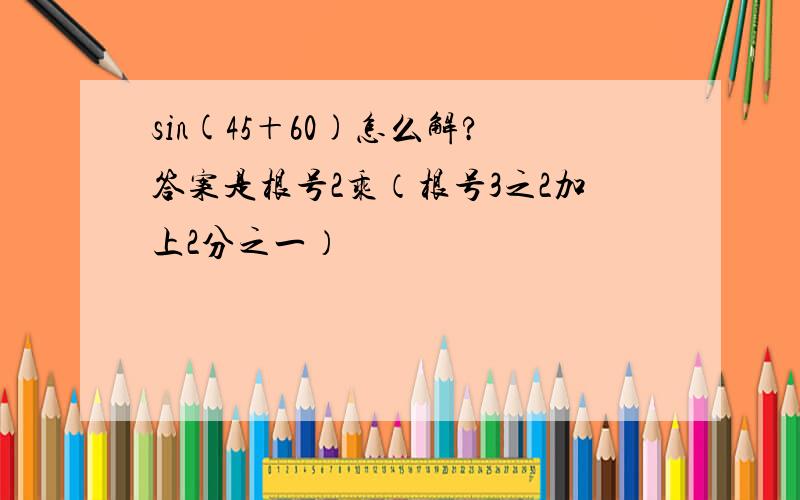 sin(45＋60)怎么解?答案是根号2乘（根号3之2加上2分之一）